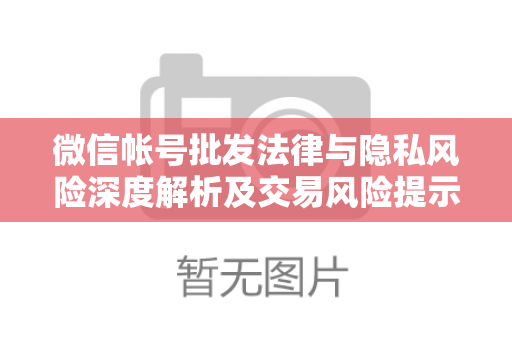 微信帐号批发法律与隐私风险深度解析及交易风险提示